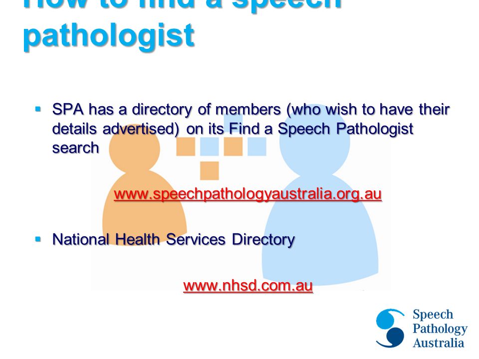How to find a speech pathologist  SPA has a directory of members (who wish to have their details advertised) on its Find a Speech Pathologist search    National Health Services Directory
