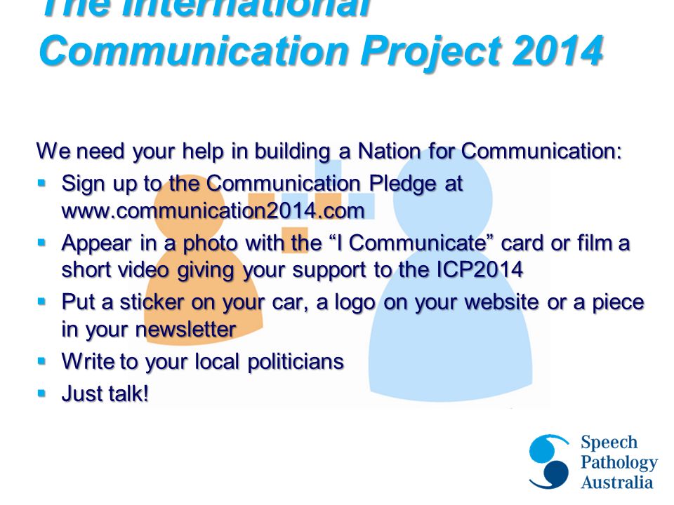 The International Communication Project 2014 We need your help in building a Nation for Communication:  Sign up to the Communication Pledge at    Appear in a photo with the I Communicate card or film a short video giving your support to the ICP2014  Put a sticker on your car, a logo on your website or a piece in your newsletter  Write to your local politicians  Just talk!
