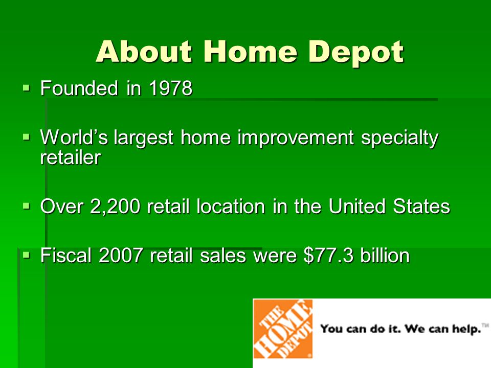 About Home Depot  Founded in 1978  World’s largest home improvement specialty retailer  Over 2,200 retail location in the United States  Fiscal 2007 retail sales were $77.3 billion