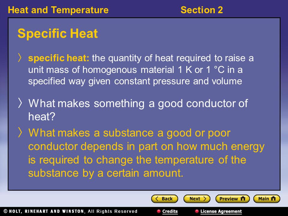 Heat and TemperatureSection 2 Specific Heat 〉 specific heat: the quantity of heat required to raise a unit mass of homogenous material 1 K or 1 °C in a specified way given constant pressure and volume 〉 What makes something a good conductor of heat.