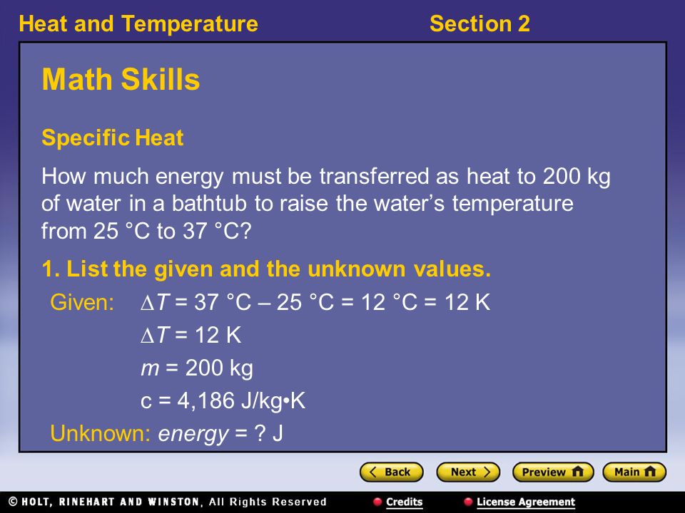 Heat and TemperatureSection 2 Math Skills Specific Heat How much energy must be transferred as heat to 200 kg of water in a bathtub to raise the water’s temperature from 25 °C to 37 °C.
