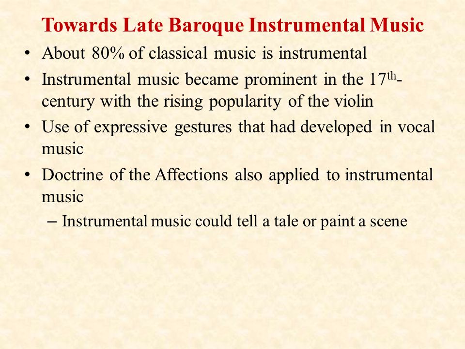Towards Late Baroque Instrumental Music About 80% of classical music is instrumental Instrumental music became prominent in the 17 th - century with the rising popularity of the violin Use of expressive gestures that had developed in vocal music Doctrine of the Affections also applied to instrumental music – Instrumental music could tell a tale or paint a scene