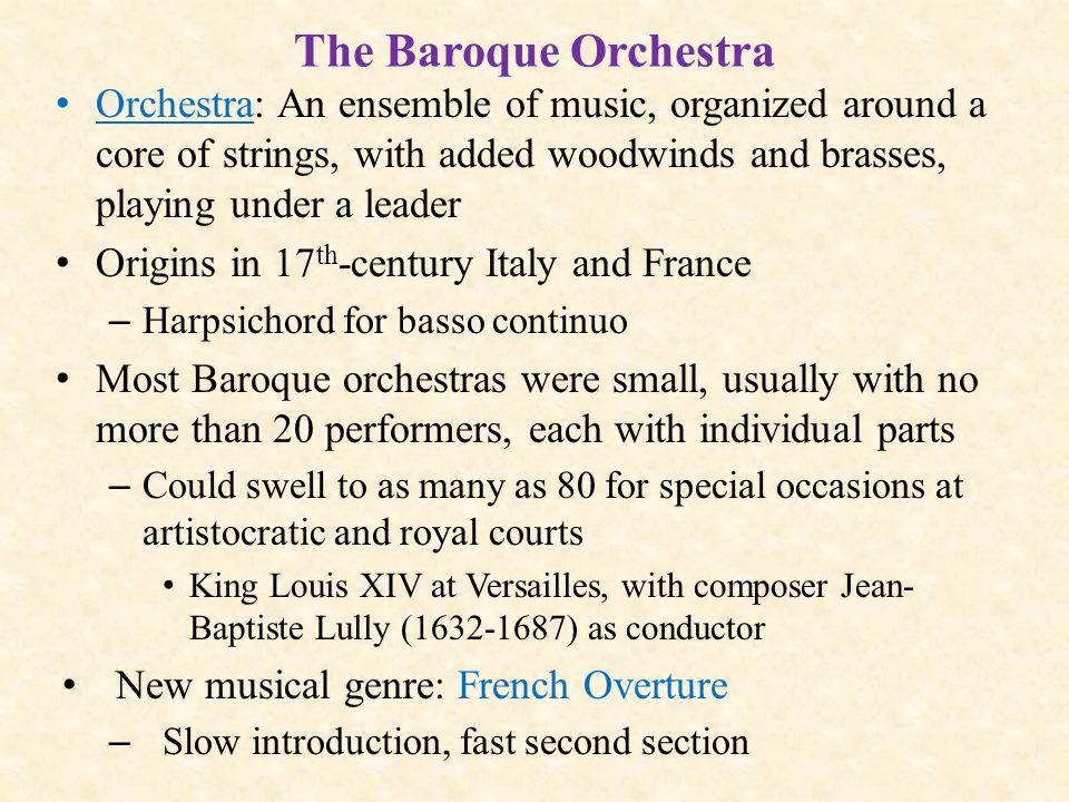 The Baroque Orchestra Orchestra: An ensemble of music, organized around a core of strings, with added woodwinds and brasses, playing under a leader Origins in 17 th -century Italy and France – Harpsichord for basso continuo Most Baroque orchestras were small, usually with no more than 20 performers, each with individual parts – Could swell to as many as 80 for special occasions at artistocratic and royal courts King Louis XIV at Versailles, with composer Jean- Baptiste Lully ( ) as conductor New musical genre: French Overture – Slow introduction, fast second section