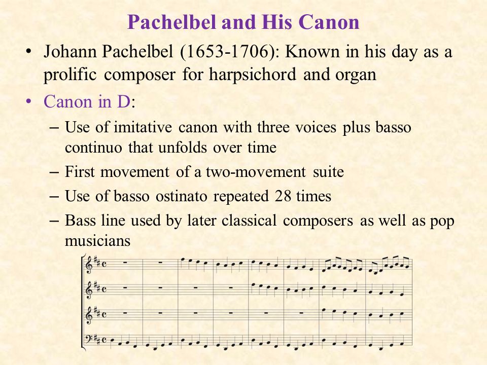 Pachelbel and His Canon Johann Pachelbel ( ): Known in his day as a prolific composer for harpsichord and organ Canon in D: – Use of imitative canon with three voices plus basso continuo that unfolds over time – First movement of a two-movement suite – Use of basso ostinato repeated 28 times – Bass line used by later classical composers as well as pop musicians
