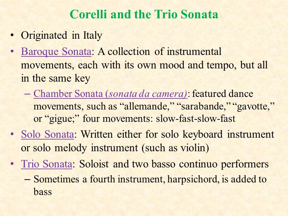 Corelli and the Trio Sonata Originated in Italy Baroque Sonata: A collection of instrumental movements, each with its own mood and tempo, but all in the same key – Chamber Sonata (sonata da camera): featured dance movements, such as allemande, sarabande, gavotte, or gigue; four movements: slow-fast-slow-fast Solo Sonata: Written either for solo keyboard instrument or solo melody instrument (such as violin) Trio Sonata: Soloist and two basso continuo performers – Sometimes a fourth instrument, harpsichord, is added to bass
