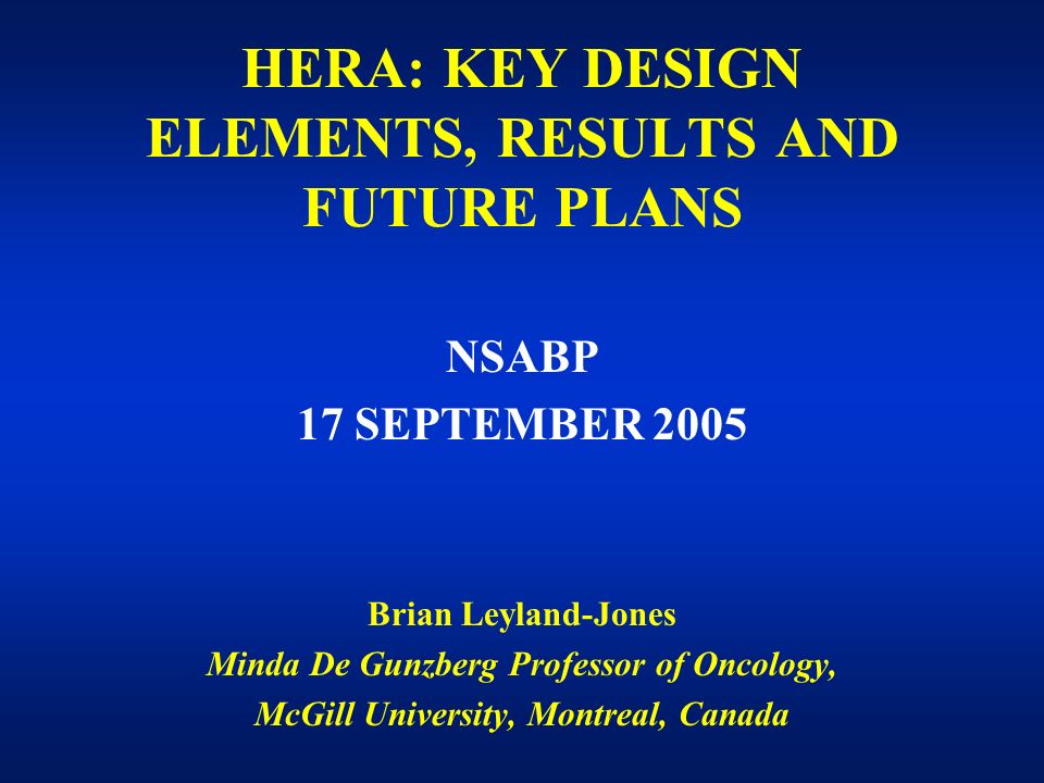HERA: KEY DESIGN ELEMENTS, RESULTS AND FUTURE PLANS NSABP 17 SEPTEMBER 2005 Brian Leyland-Jones Minda De Gunzberg Professor of Oncology, McGill University, Montreal, Canada