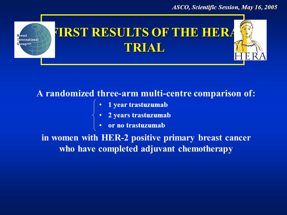 A randomized three-arm multi-centre comparison of: 1 year trastuzumab 2 years trastuzumab or no trastuzumab in women with HER-2 positive primary breast cancer who have completed adjuvant chemotherapy FIRST RESULTS OF THE HERA TRIAL ASCO, Scientific Session, May 16, 2005