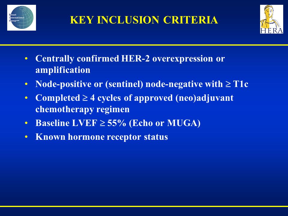 KEY INCLUSION CRITERIA Centrally confirmed HER-2 overexpression or amplification Node-positive or (sentinel) node-negative with  T1c Completed  4 cycles of approved (neo)adjuvant chemotherapy regimen Baseline LVEF  55% (Echo or MUGA) Known hormone receptor status