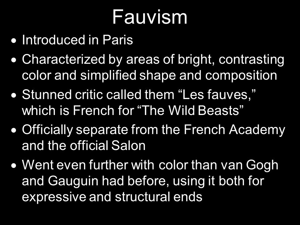 Fauvism  Introduced in Paris  Characterized by areas of bright, contrasting color and simplified shape and composition  Stunned critic called them Les fauves, which is French for The Wild Beasts  Officially separate from the French Academy and the official Salon  Went even further with color than van Gogh and Gauguin had before, using it both for expressive and structural ends