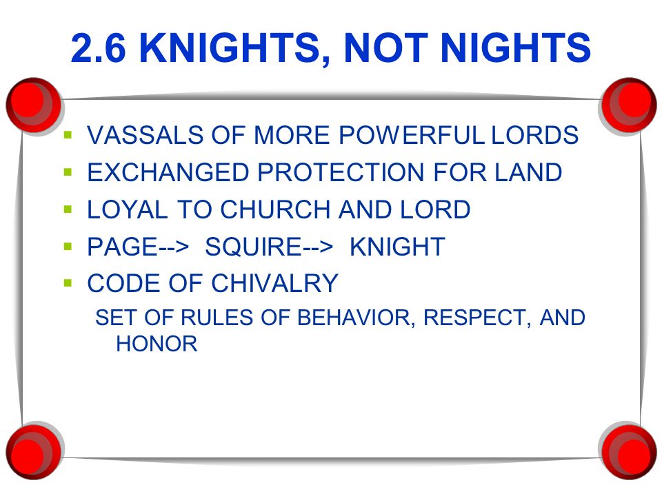 2.6 KNIGHTS, NOT NIGHTS  VASSALS OF MORE POWERFUL LORDS  EXCHANGED PROTECTION FOR LAND  LOYAL TO CHURCH AND LORD  PAGE--> SQUIRE--> KNIGHT  CODE OF CHIVALRY SET OF RULES OF BEHAVIOR, RESPECT, AND HONOR