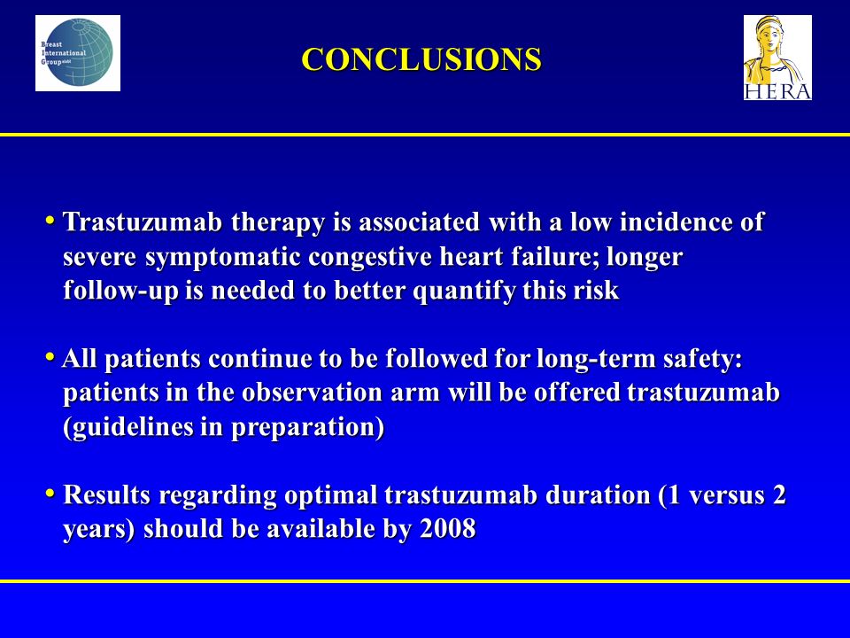 Trastuzumab therapy is associated with a low incidence of severe symptomatic congestive heart failure; longer follow-up is needed to better quantify this risk Trastuzumab therapy is associated with a low incidence of severe symptomatic congestive heart failure; longer follow-up is needed to better quantify this risk All patients continue to be followed for long-term safety: patients in the observation arm will be offered trastuzumab (guidelines in preparation) All patients continue to be followed for long-term safety: patients in the observation arm will be offered trastuzumab (guidelines in preparation) Results regarding optimal trastuzumab duration (1 versus 2 years) should be available by 2008 Results regarding optimal trastuzumab duration (1 versus 2 years) should be available by 2008 CONCLUSIONS