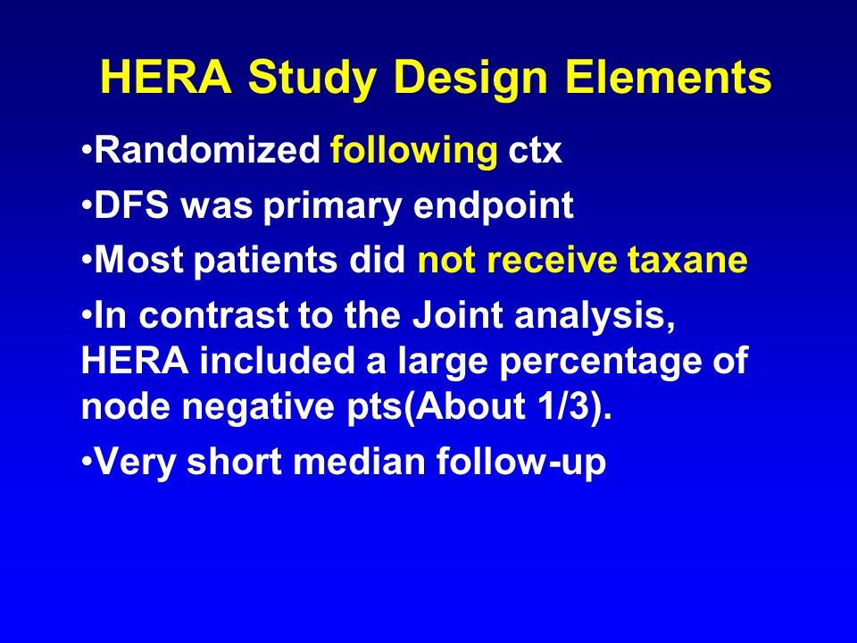 HERA Study Design Elements Randomized following ctx DFS was primary endpoint Most patients did not receive taxane In contrast to the Joint analysis, HERA included a large percentage of node negative pts(About 1/3).