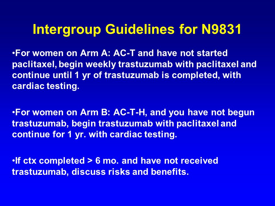 Intergroup Guidelines for N9831 For women on Arm A: AC-T and have not started paclitaxel, begin weekly trastuzumab with paclitaxel and continue until 1 yr of trastuzumab is completed, with cardiac testing.