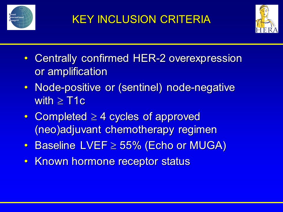 KEY INCLUSION CRITERIA Centrally confirmed HER-2 overexpression or amplificationCentrally confirmed HER-2 overexpression or amplification Node-positive or (sentinel) node-negative with  T1cNode-positive or (sentinel) node-negative with  T1c Completed  4 cycles of approved (neo)adjuvant chemotherapy regimenCompleted  4 cycles of approved (neo)adjuvant chemotherapy regimen Baseline LVEF  55% (Echo or MUGA)Baseline LVEF  55% (Echo or MUGA) Known hormone receptor statusKnown hormone receptor status