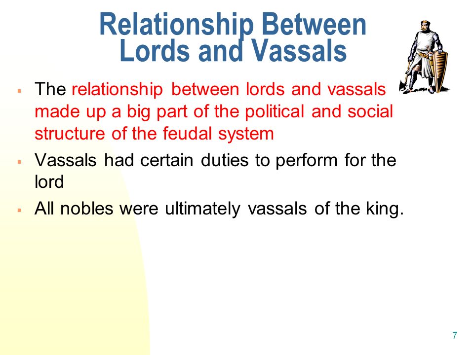 7 Relationship Between Lords and Vassals  The relationship between lords and vassals made up a big part of the political and social structure of the feudal system  Vassals had certain duties to perform for the lord  All nobles were ultimately vassals of the king.