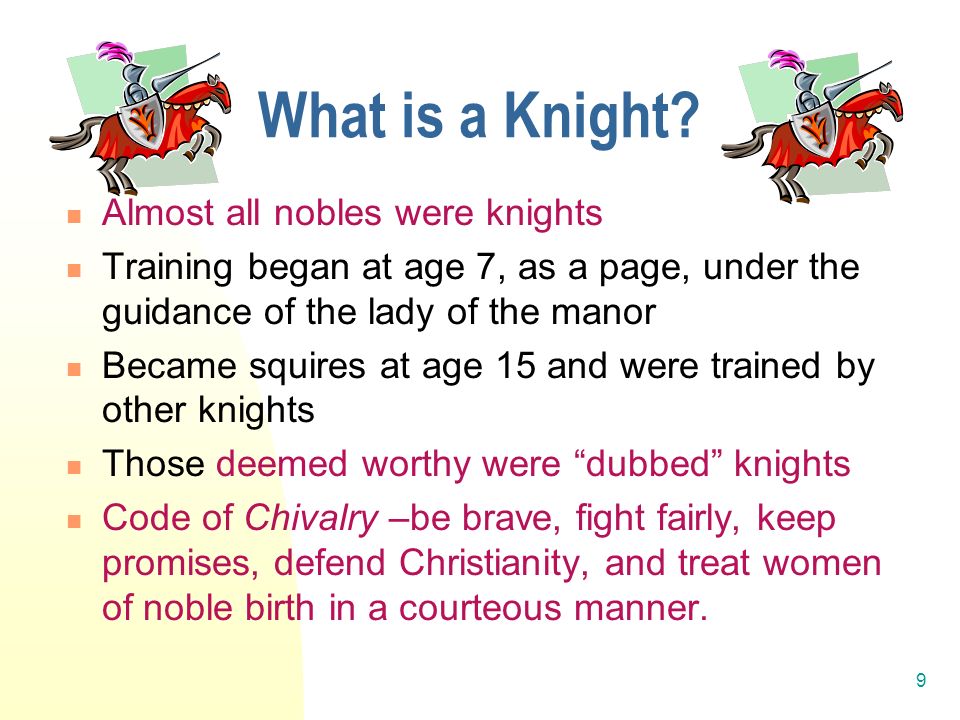 9 Almost all nobles were knights Training began at age 7, as a page, under the guidance of the lady of the manor Became squires at age 15 and were trained by other knights Those deemed worthy were dubbed knights Code of Chivalry –be brave, fight fairly, keep promises, defend Christianity, and treat women of noble birth in a courteous manner.