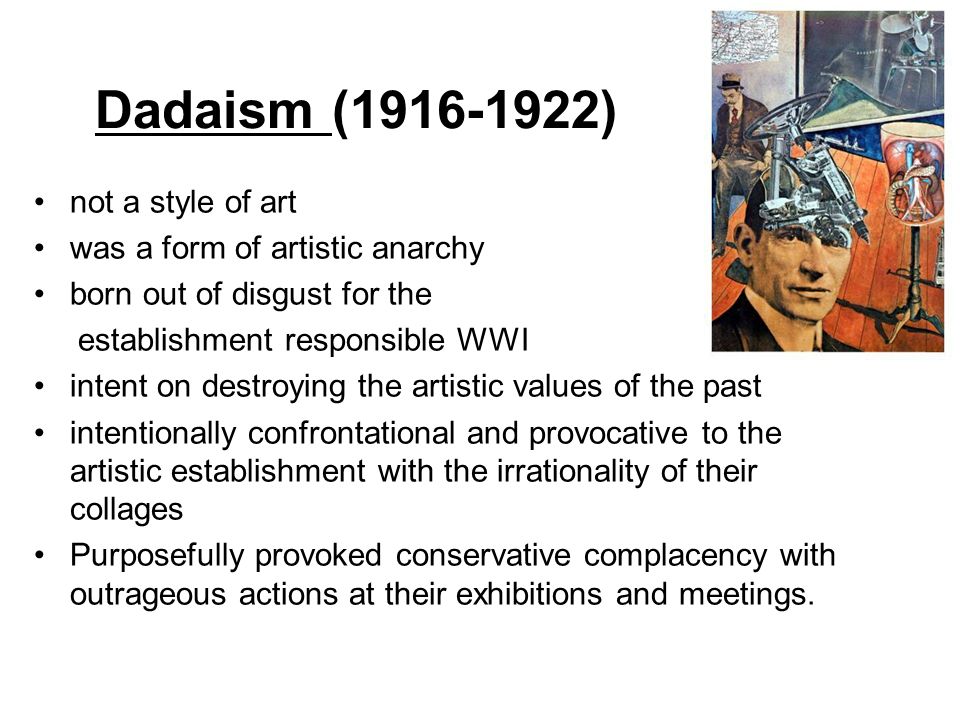 Dadaism ( ) not a style of art was a form of artistic anarchy born out of disgust for the establishment responsible WWI intent on destroying the artistic values of the past intentionally confrontational and provocative to the artistic establishment with the irrationality of their collages Purposefully provoked conservative complacency with outrageous actions at their exhibitions and meetings.