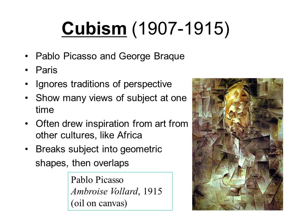 Cubism ( ) Pablo Picasso and George Braque Paris Ignores traditions of perspective Show many views of subject at one time Often drew inspiration from art from other cultures, like Africa Breaks subject into geometric shapes, then overlaps Pablo Picasso Ambroise Vollard, 1915 (oil on canvas)
