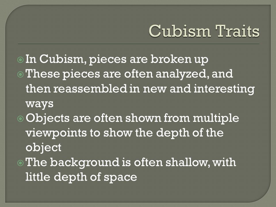  In Cubism, pieces are broken up  These pieces are often analyzed, and then reassembled in new and interesting ways  Objects are often shown from multiple viewpoints to show the depth of the object  The background is often shallow, with little depth of space