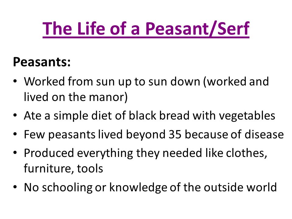 The Life of a Peasant/Serf Peasants: Worked from sun up to sun down (worked and lived on the manor) Ate a simple diet of black bread with vegetables Few peasants lived beyond 35 because of disease Produced everything they needed like clothes, furniture, tools No schooling or knowledge of the outside world