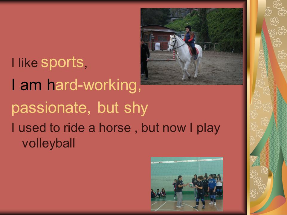 I like sports, I am hard-working, passionate, but shy I used to ride a horse, but now I play volleyball