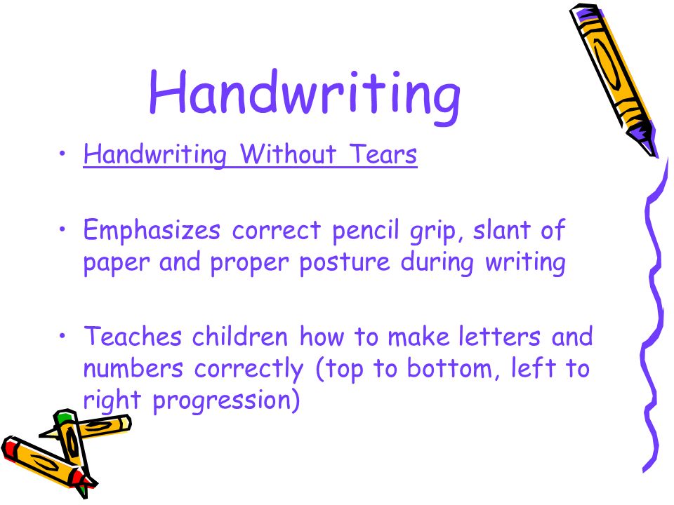 Handwriting Handwriting Without Tears Emphasizes correct pencil grip, slant of paper and proper posture during writing Teaches children how to make letters and numbers correctly (top to bottom, left to right progression)