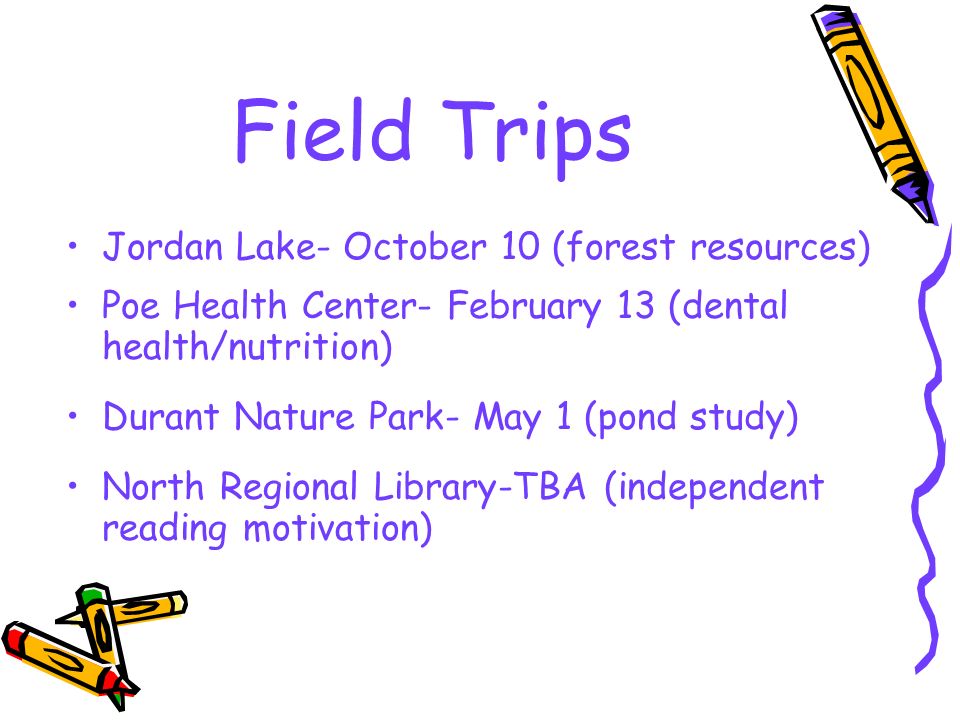 Field Trips Jordan Lake- October 10 (forest resources) Poe Health Center- February 13 (dental health/nutrition) Durant Nature Park- May 1 (pond study) North Regional Library-TBA (independent reading motivation)