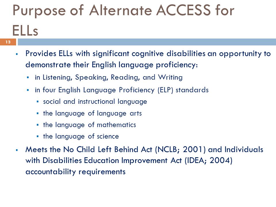Purpose of Alternate ACCESS for ELLs  Provides ELLs with significant cognitive disabilities an opportunity to demonstrate their English language proficiency:  in Listening, Speaking, Reading, and Writing  in four English Language Proficiency (ELP) standards  social and instructional language  the language of language arts  the language of mathematics  the language of science  Meets the No Child Left Behind Act (NCLB; 2001) and Individuals with Disabilities Education Improvement Act (IDEA; 2004) accountability requirements 13