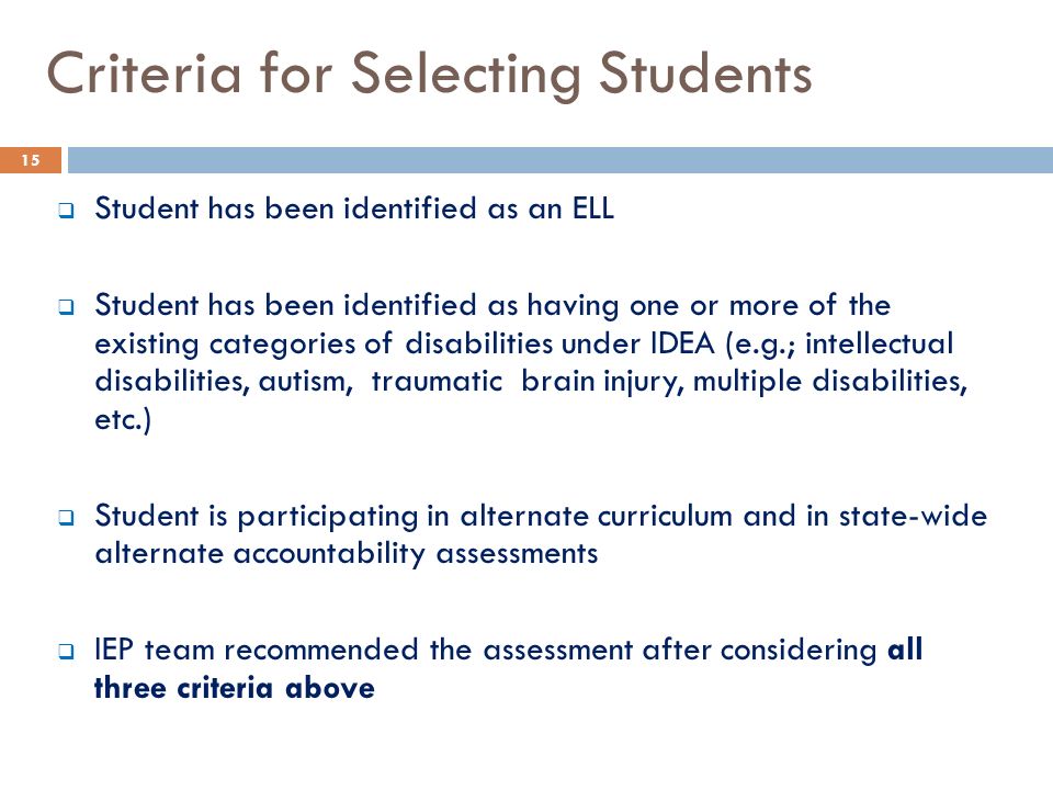 Criteria for Selecting Students  Student has been identified as an ELL  Student has been identified as having one or more of the existing categories of disabilities under IDEA (e.g.; intellectual disabilities, autism, traumatic brain injury, multiple disabilities, etc.)  Student is participating in alternate curriculum and in state-wide alternate accountability assessments  IEP team recommended the assessment after considering all three criteria above 15