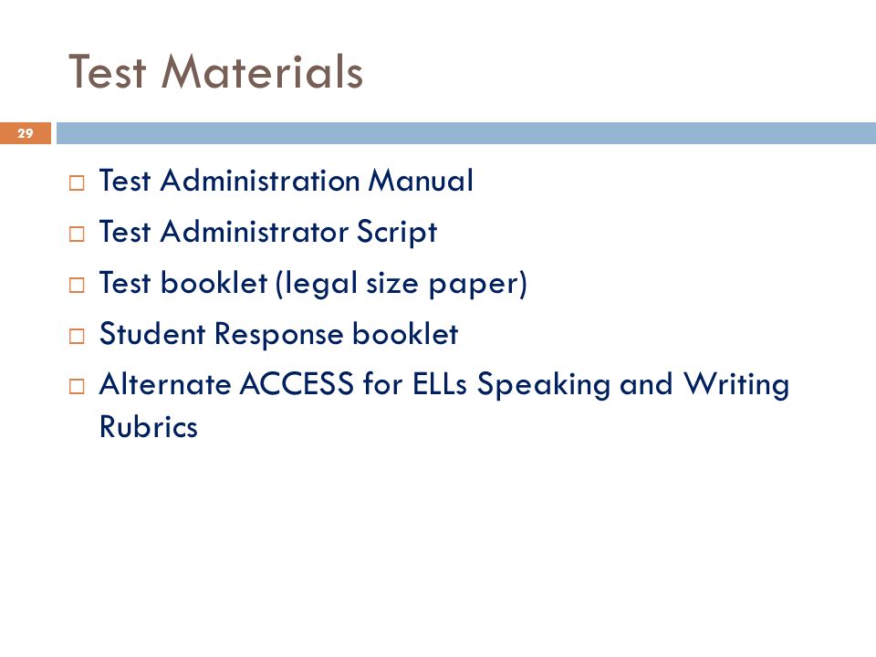 Test Materials  Test Administration Manual  Test Administrator Script  Test booklet (legal size paper)  Student Response booklet  Alternate ACCESS for ELLs Speaking and Writing Rubrics 29