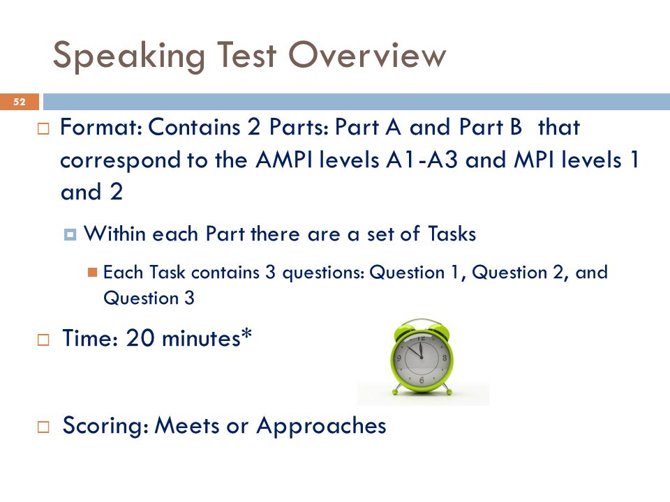 Speaking Test Overview  Format: Contains 2 Parts: Part A and Part B that correspond to the AMPI levels A1-A3 and MPI levels 1 and 2  Within each Part there are a set of Tasks Each Task contains 3 questions: Question 1, Question 2, and Question 3  Time: 20 minutes*  Scoring: Meets or Approaches 52
