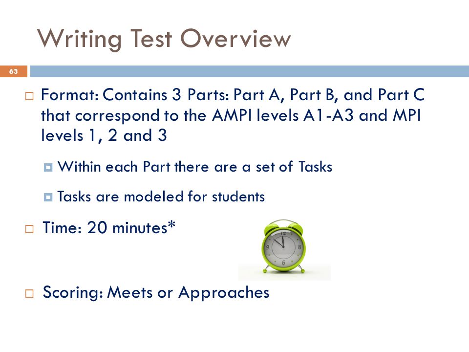  Format: Contains 3 Parts: Part A, Part B, and Part C that correspond to the AMPI levels A1-A3 and MPI levels 1, 2 and 3  Within each Part there are a set of Tasks  Tasks are modeled for students  Time: 20 minutes*  Scoring: Meets or Approaches Writing Test Overview 63