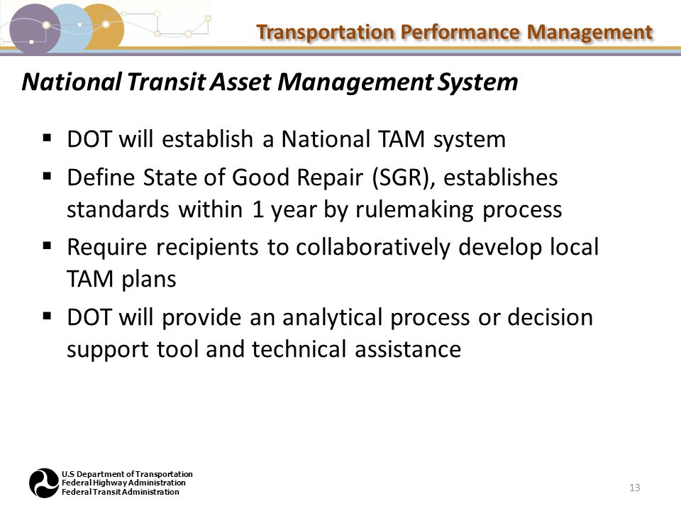 Transportation Performance Management U.S Department of Transportation Federal Highway Administration Federal Transit Administration National Transit Asset Management System  DOT will establish a National TAM system  Define State of Good Repair (SGR), establishes standards within 1 year by rulemaking process  Require recipients to collaboratively develop local TAM plans  DOT will provide an analytical process or decision support tool and technical assistance 13