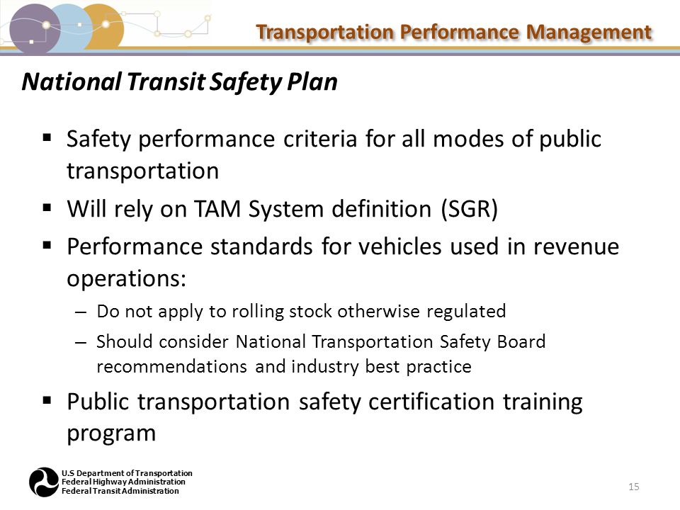 Transportation Performance Management U.S Department of Transportation Federal Highway Administration Federal Transit Administration National Transit Safety Plan  Safety performance criteria for all modes of public transportation  Will rely on TAM System definition (SGR)  Performance standards for vehicles used in revenue operations: – Do not apply to rolling stock otherwise regulated – Should consider National Transportation Safety Board recommendations and industry best practice  Public transportation safety certification training program 15