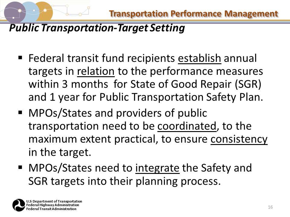 Transportation Performance Management U.S Department of Transportation Federal Highway Administration Federal Transit Administration Public Transportation-Target Setting  Federal transit fund recipients establish annual targets in relation to the performance measures within 3 months for State of Good Repair (SGR) and 1 year for Public Transportation Safety Plan.