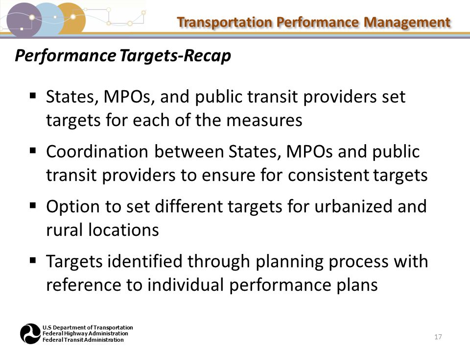Transportation Performance Management U.S Department of Transportation Federal Highway Administration Federal Transit Administration Performance Targets-Recap  States, MPOs, and public transit providers set targets for each of the measures  Coordination between States, MPOs and public transit providers to ensure for consistent targets  Option to set different targets for urbanized and rural locations  Targets identified through planning process with reference to individual performance plans 17