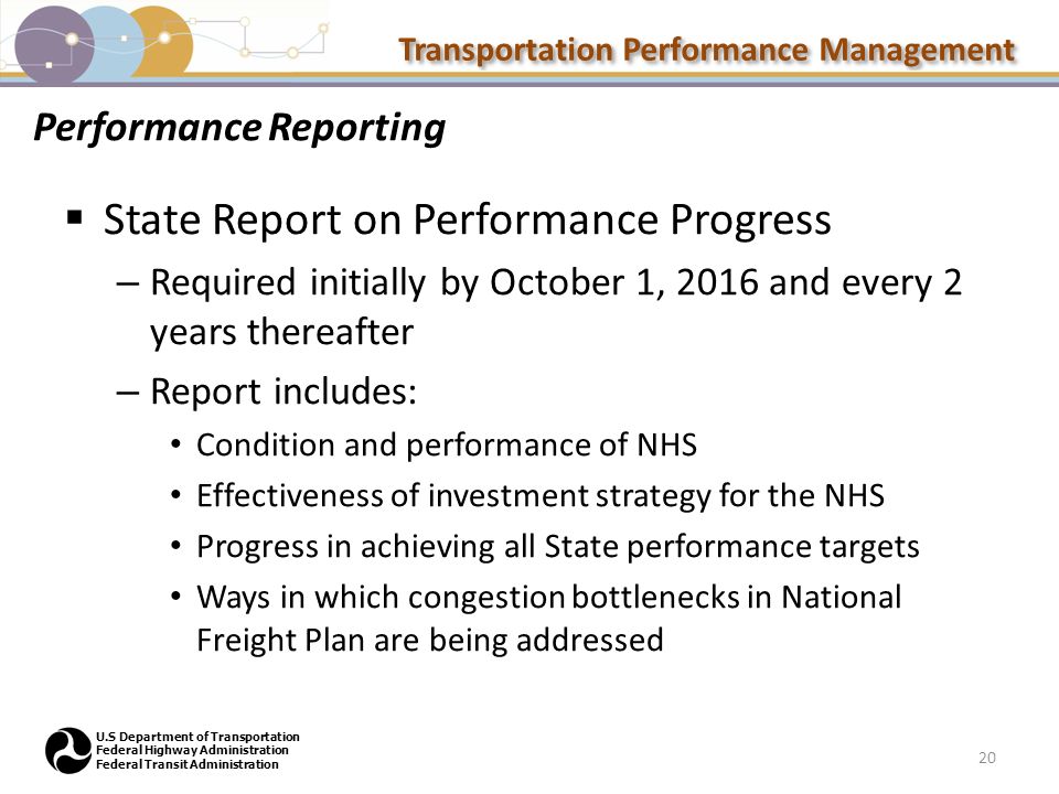 Transportation Performance Management U.S Department of Transportation Federal Highway Administration Federal Transit Administration Performance Reporting  State Report on Performance Progress – Required initially by October 1, 2016 and every 2 years thereafter – Report includes: Condition and performance of NHS Effectiveness of investment strategy for the NHS Progress in achieving all State performance targets Ways in which congestion bottlenecks in National Freight Plan are being addressed 20