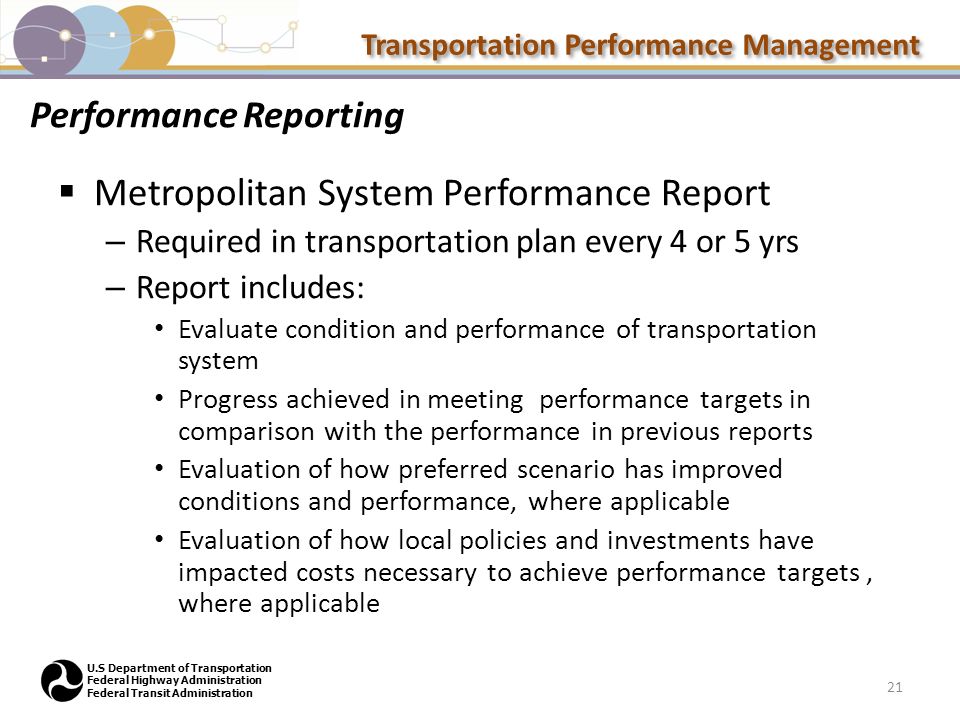 Transportation Performance Management U.S Department of Transportation Federal Highway Administration Federal Transit Administration Performance Reporting  Metropolitan System Performance Report – Required in transportation plan every 4 or 5 yrs – Report includes: Evaluate condition and performance of transportation system Progress achieved in meeting performance targets in comparison with the performance in previous reports Evaluation of how preferred scenario has improved conditions and performance, where applicable Evaluation of how local policies and investments have impacted costs necessary to achieve performance targets, where applicable 21