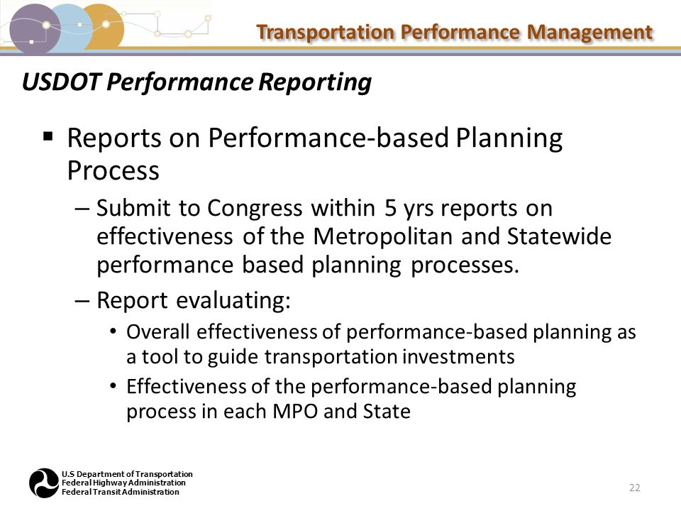 Transportation Performance Management U.S Department of Transportation Federal Highway Administration Federal Transit Administration USDOT Performance Reporting  Reports on Performance-based Planning Process – Submit to Congress within 5 yrs reports on effectiveness of the Metropolitan and Statewide performance based planning processes.