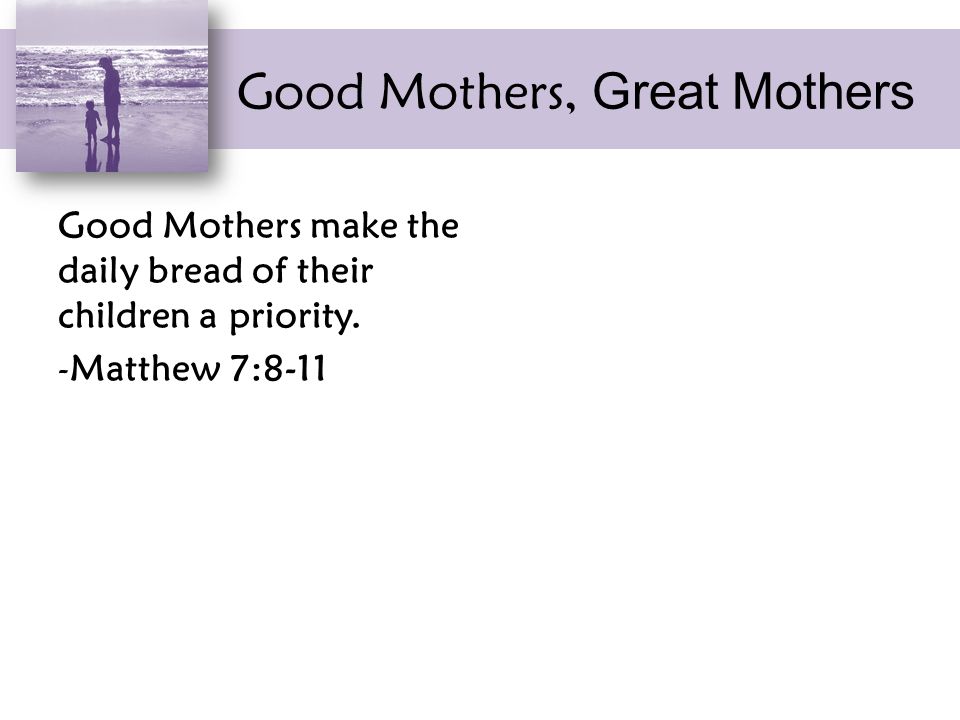 Good Mothers, Great Mothers Good Mothers make the daily bread of their children a priority.