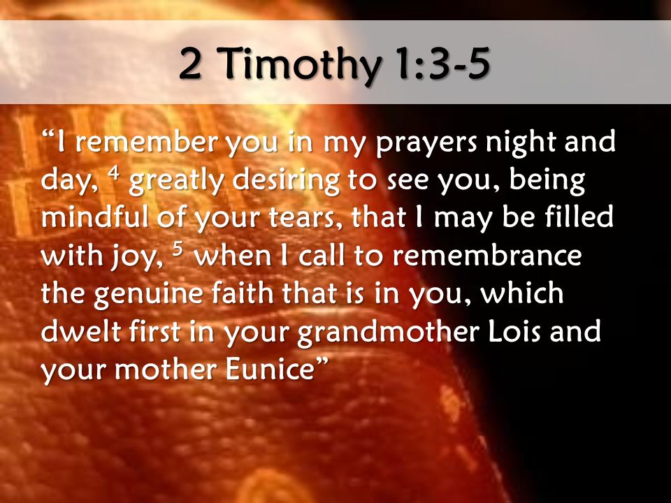 2 Timothy 1:3-5 I remember you in my prayers night and day, 4 greatly desiring to see you, being mindful of your tears, that I may be filled with joy, 5 when I call to remembrance the genuine faith that is in you, which dwelt first in your grandmother Lois and your mother Eunice