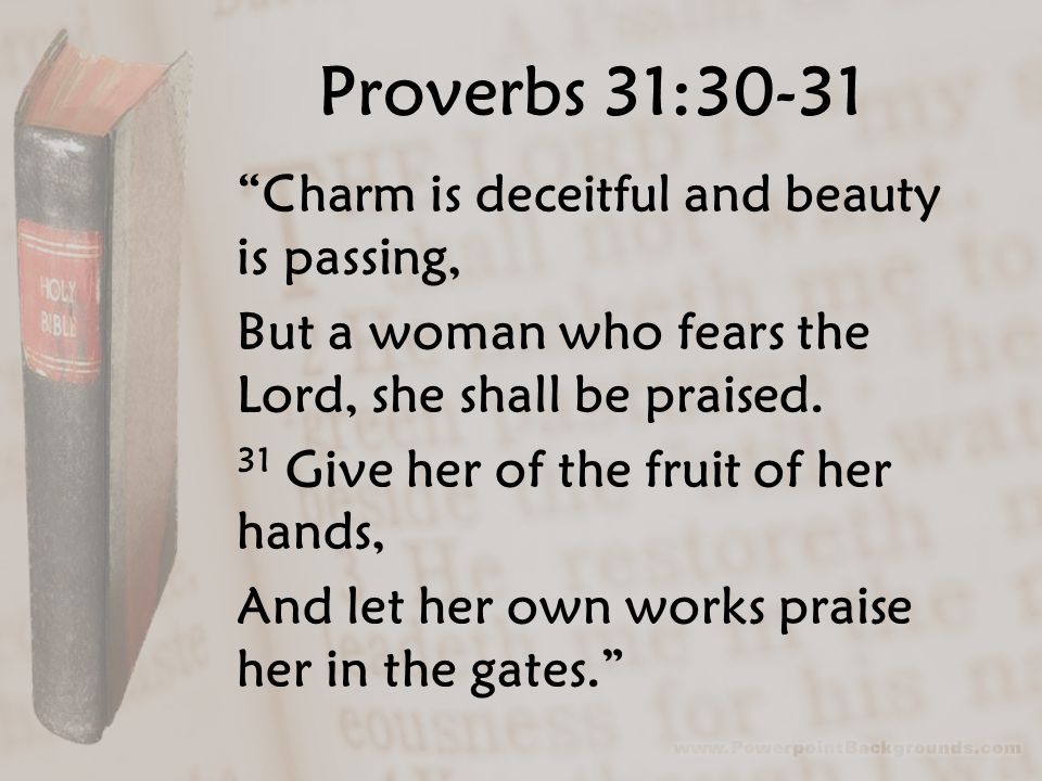 Proverbs 31:30-31 Charm is deceitful and beauty is passing, But a woman who fears the Lord, she shall be praised.