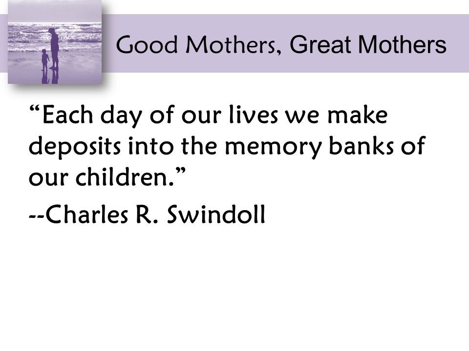Good Mothers, Great Mothers Each day of our lives we make deposits into the memory banks of our children. --Charles R.