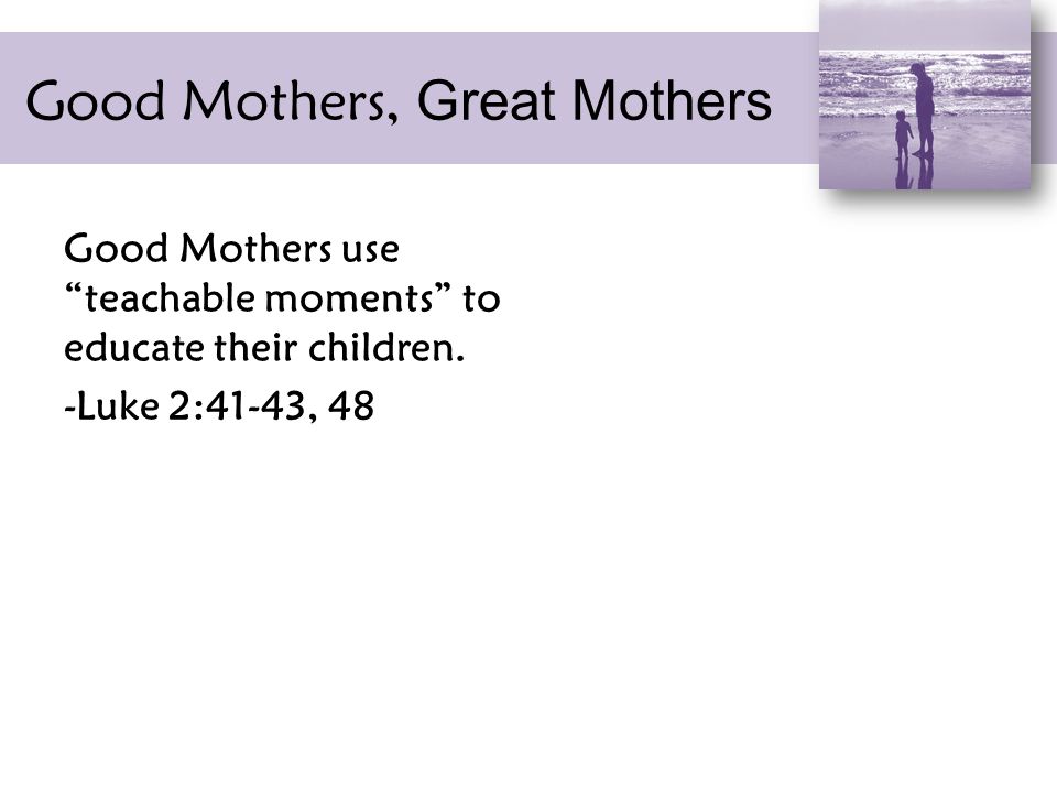 Good Mothers, Great Mothers Good Mothers use teachable moments to educate their children.