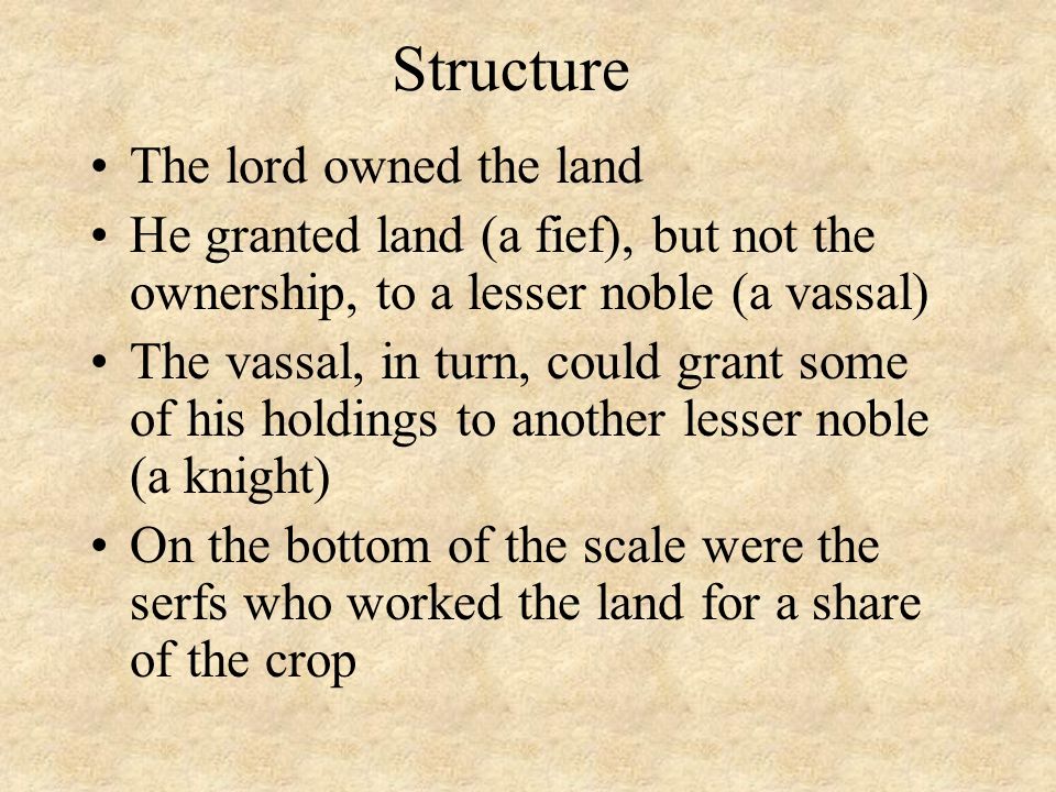 Structure The lord owned the land He granted land (a fief), but not the ownership, to a lesser noble (a vassal) The vassal, in turn, could grant some of his holdings to another lesser noble (a knight) On the bottom of the scale were the serfs who worked the land for a share of the crop