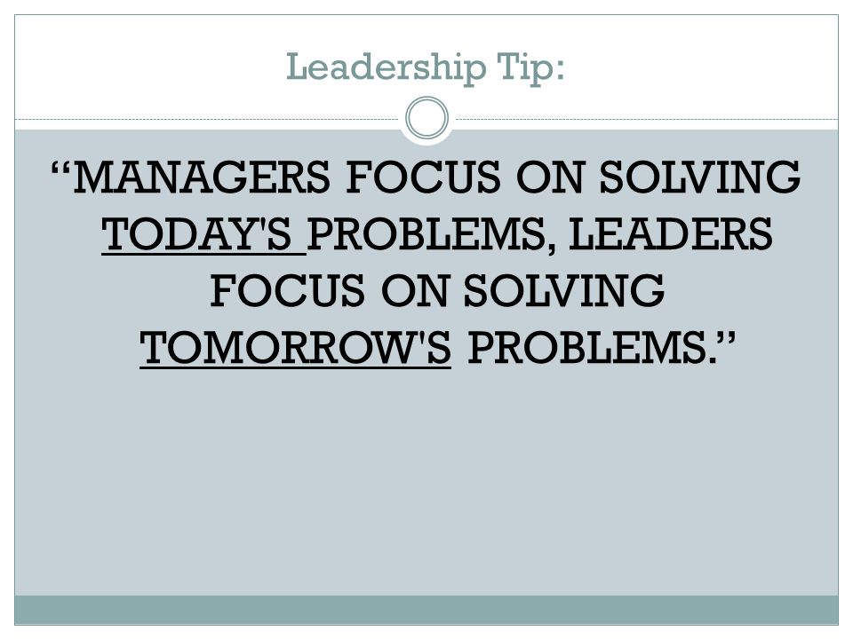 Leadership Tip: MANAGERS FOCUS ON SOLVING TODAY S PROBLEMS, LEADERS FOCUS ON SOLVING TOMORROW S PROBLEMS.