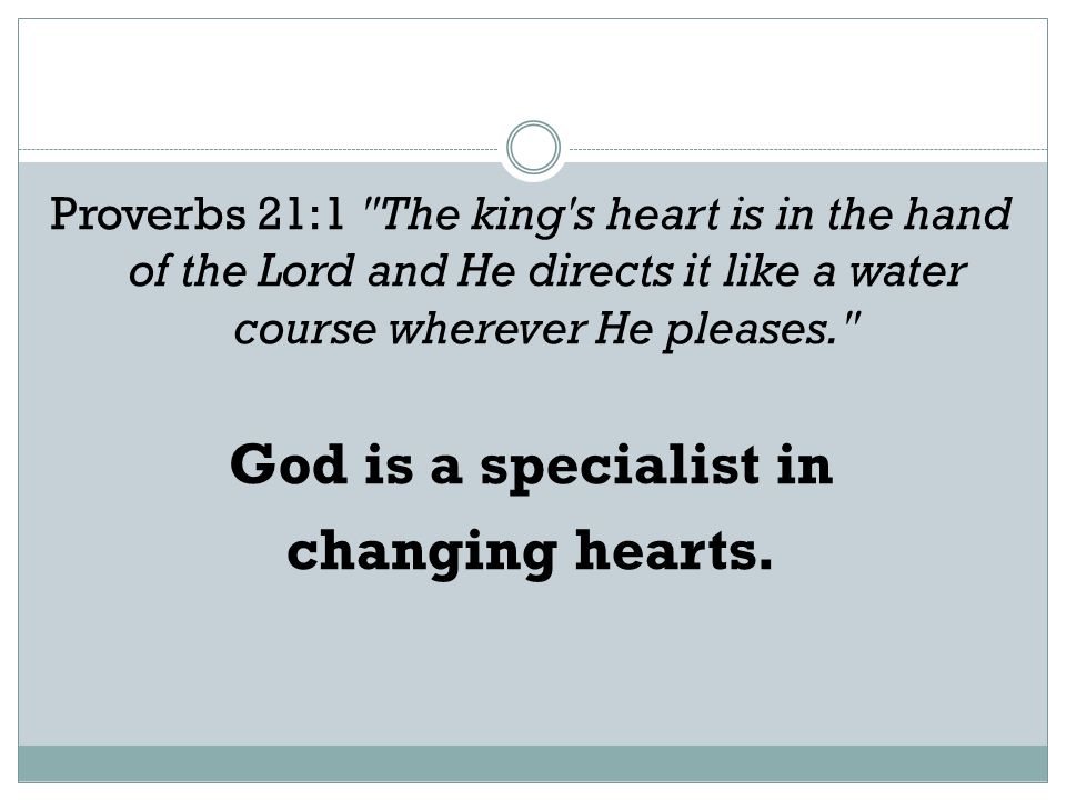 Proverbs 21:1 The king s heart is in the hand of the Lord and He directs it like a water course wherever He pleases. God is a specialist in changing hearts.