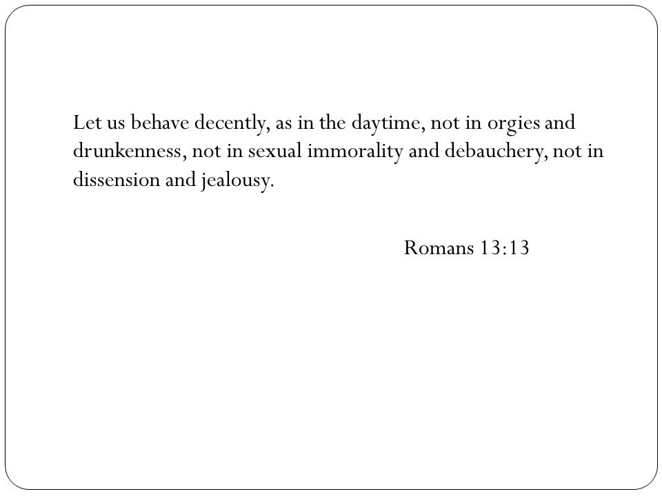 Let us behave decently, as in the daytime, not in orgies and drunkenness, not in sexual immorality and debauchery, not in dissension and jealousy.