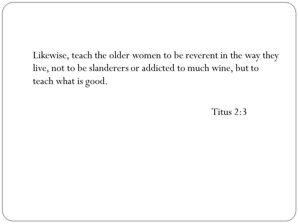 Likewise, teach the older women to be reverent in the way they live, not to be slanderers or addicted to much wine, but to teach what is good.