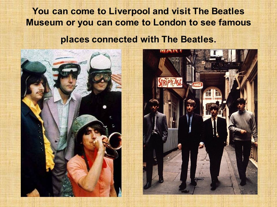 You can come to Liverpool and visit The Beatles Museum or you can come to London to see famous places connected with The Beatles.